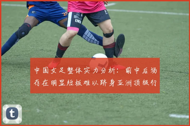 中国女足整体实力分析：前中后场存在明显短板难以跻身亚洲顶级行列