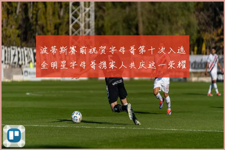 波蒂斯赛前祝贺字母哥第十次入选全明星字母哥携家人共庆这一荣耀时刻