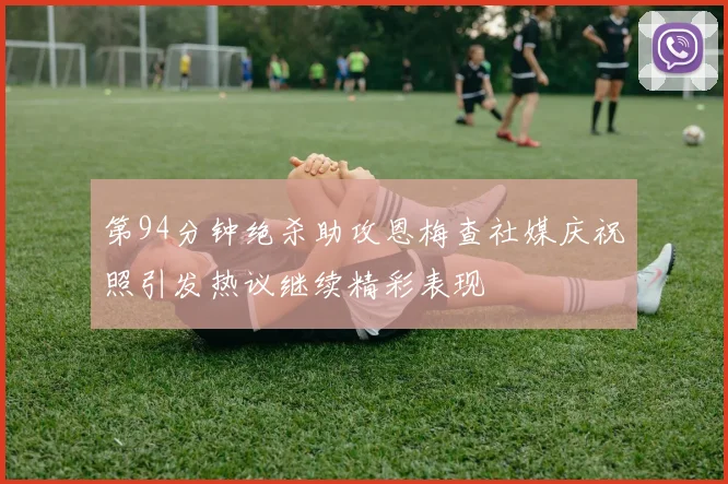 第94分钟绝杀助攻恩梅查社媒庆祝照引发热议继续精彩表现