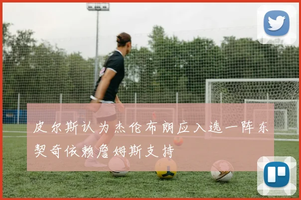 皮尔斯认为杰伦布朗应入选一阵东契奇依赖詹姆斯支持