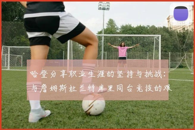 哈登分享职业生涯的坚持与挑战：与詹姆斯杜兰特库里同台竞技的艰辛