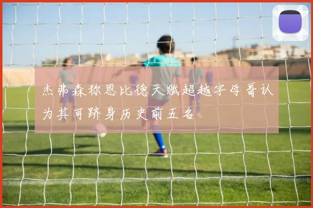 杰弗森称恩比德天赋超越字母哥认为其可跻身历史前五名