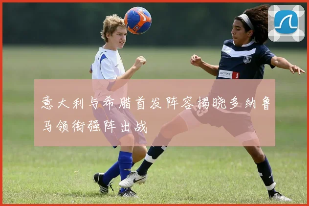 意大利与希腊首发阵容揭晓多纳鲁马领衔强阵出战