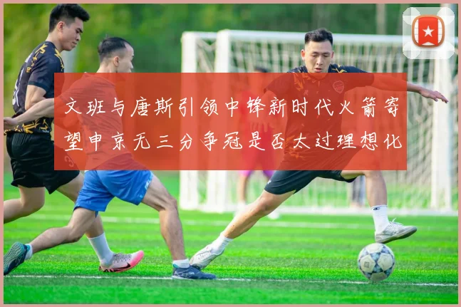 文班与唐斯引领中锋新时代火箭寄望申京无三分争冠是否太过理想化