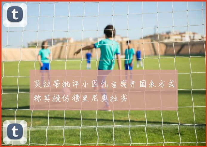 莫拉蒂批评小因扎吉离开国米方式称其模仿穆里尼奥拙劣