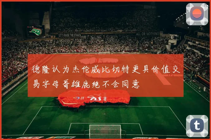 德隆认为杰伦威比切特更具价值交易字母哥雄鹿绝不会同意