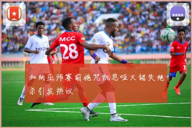 加纳巫师赛前施咒凯恩哑火错失绝杀引发热议