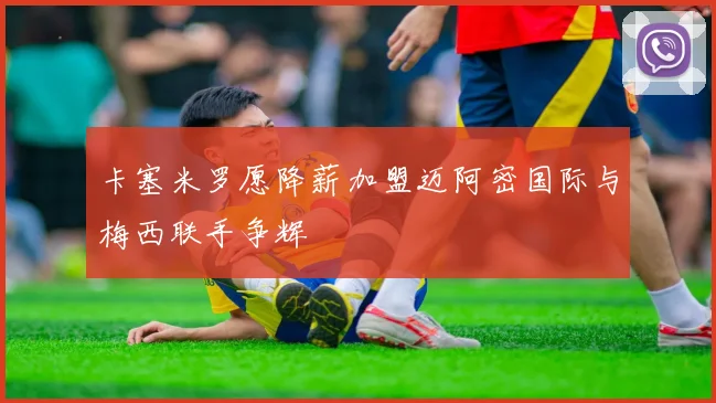 卡塞米罗愿降薪加盟迈阿密国际与梅西联手争辉