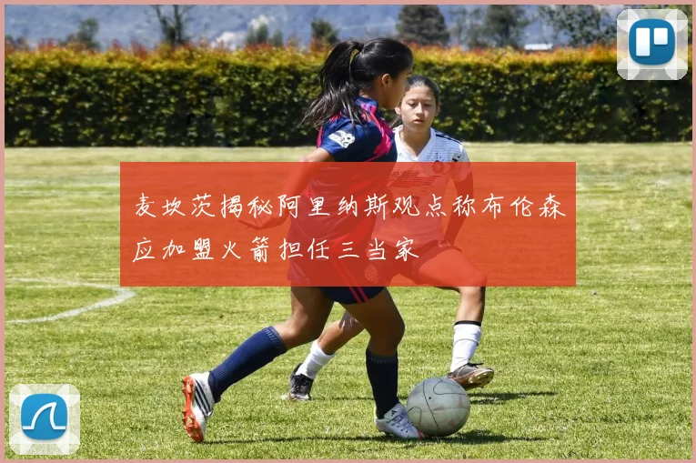 麦坎茨揭秘阿里纳斯观点称布伦森应加盟火箭担任三当家