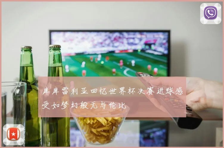 库库雷利亚回忆世界杯决赛进球感受如梦幻般无与伦比