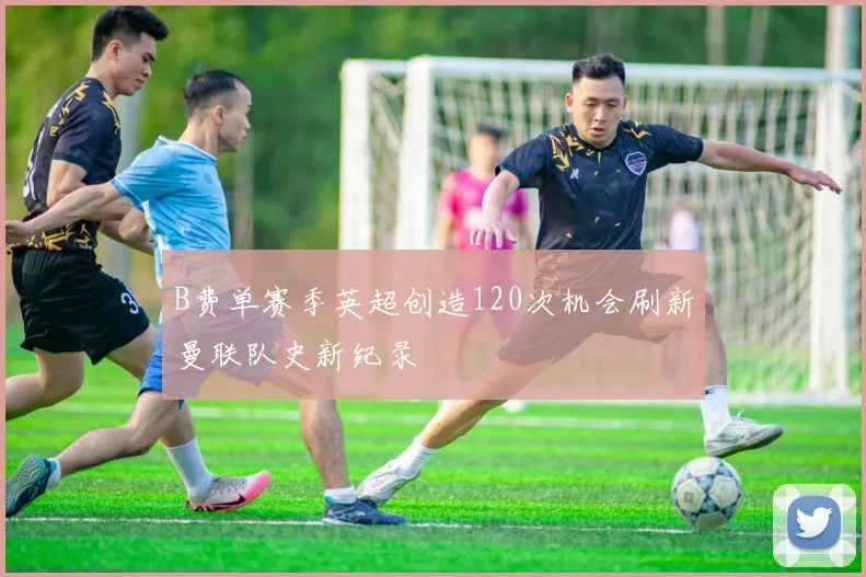 B费单赛季英超创造120次机会刷新曼联队史新纪录
