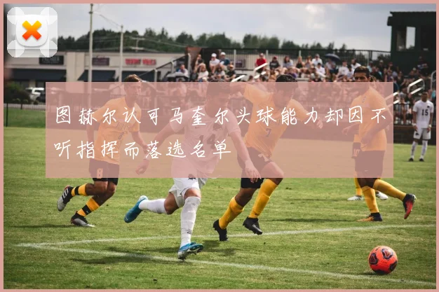 图赫尔认可马奎尔头球能力却因不听指挥而落选名单