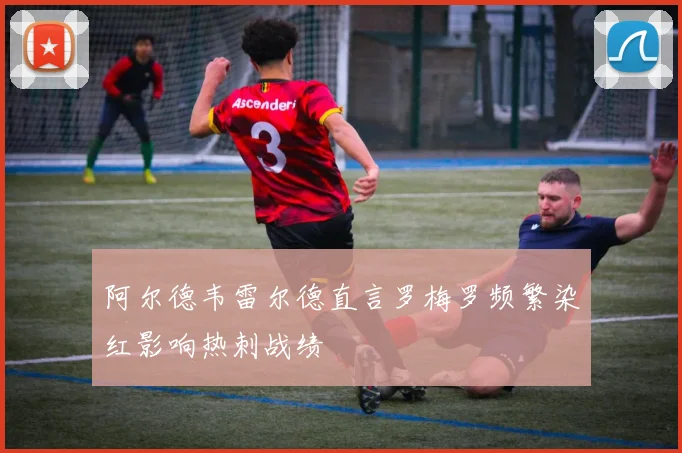 阿尔德韦雷尔德直言罗梅罗频繁染红影响热刺战绩