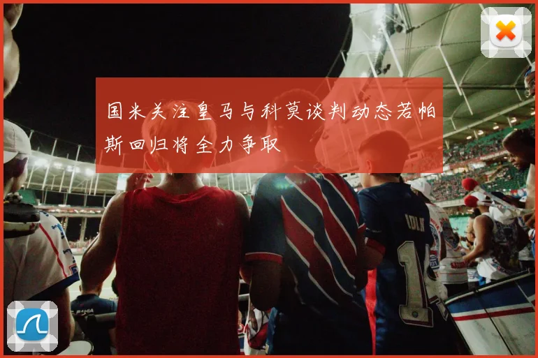 国米关注皇马与科莫谈判动态若帕斯回归将全力争取
