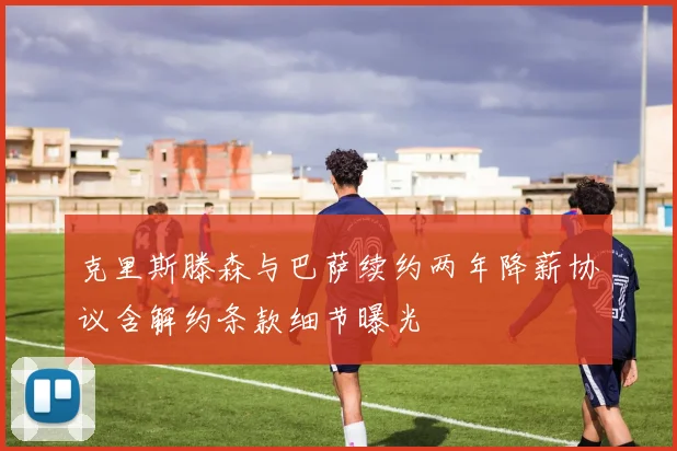 克里斯滕森与巴萨续约两年降薪协议含解约条款细节曝光