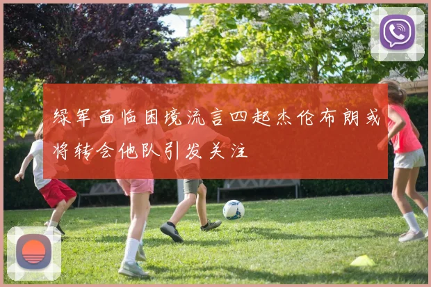 绿军面临困境流言四起杰伦布朗或将转会他队引发关注