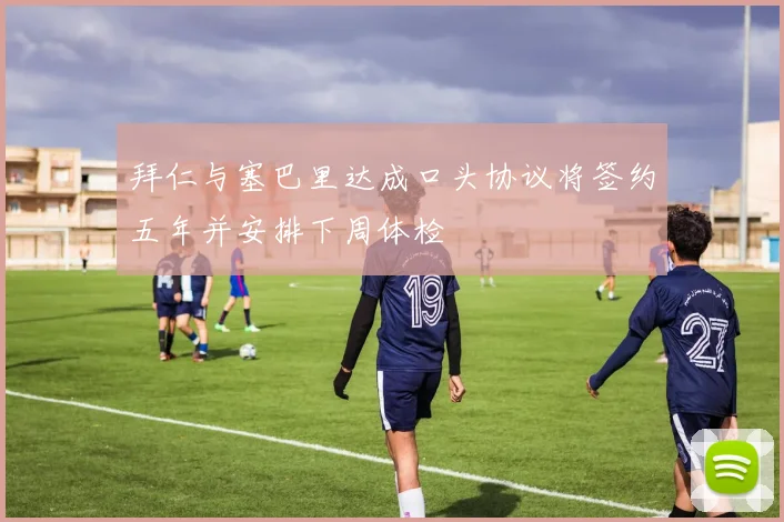 拜仁与塞巴里达成口头协议将签约五年并安排下周体检