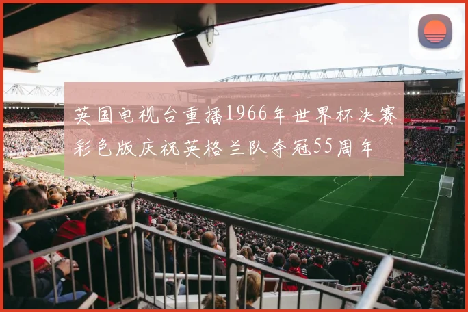 英国电视台重播1966年世界杯决赛彩色版庆祝英格兰队夺冠55周年