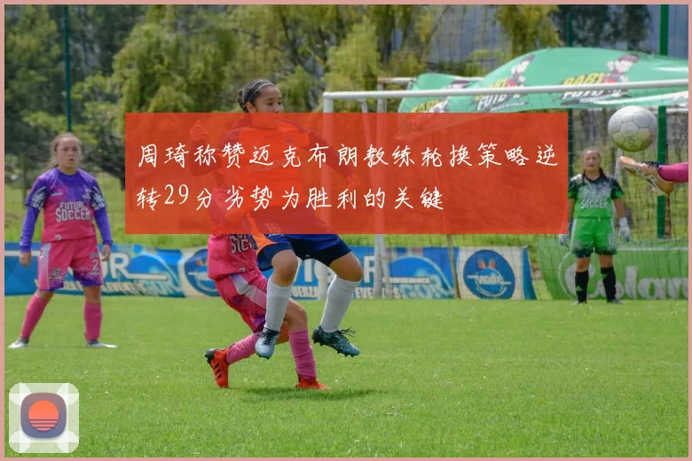 周琦称赞迈克布朗教练轮换策略逆转29分劣势为胜利的关键