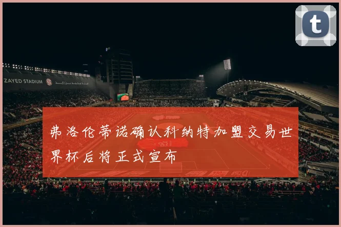 弗洛伦蒂诺确认科纳特加盟交易世界杯后将正式宣布