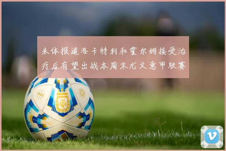 米体报道洛卡特利和霍尔姆接受治疗后有望出战本周末尤文意甲联赛