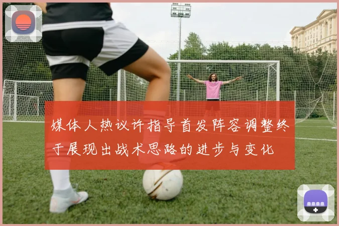 媒体人热议许指导首发阵容调整终于展现出战术思路的进步与变化