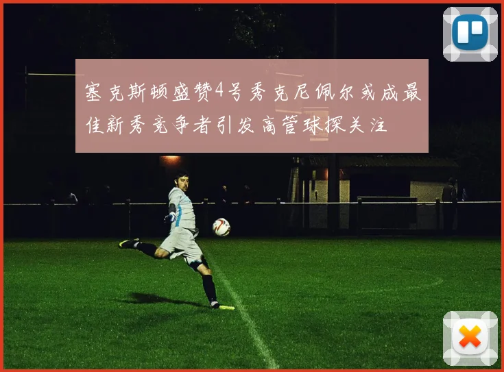 塞克斯顿盛赞4号秀克尼佩尔或成最佳新秀竞争者引发高管球探关注