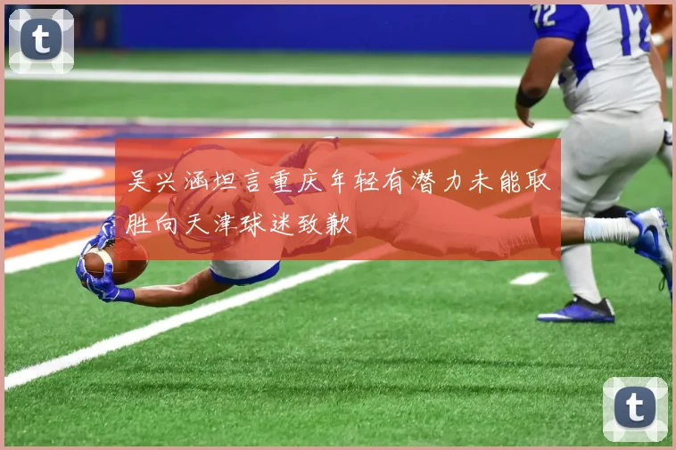 吴兴涵坦言重庆年轻有潜力未能取胜向天津球迷致歉