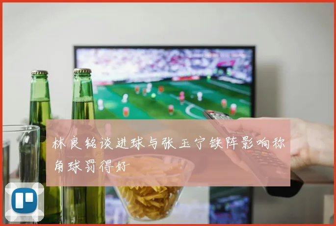 林良铭谈进球与张玉宁缺阵影响称角球罚得好