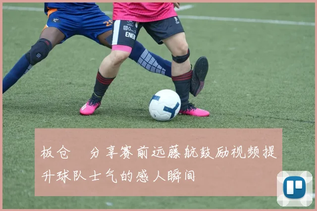 板仓滉分享赛前远藤航鼓励视频提升球队士气的感人瞬间