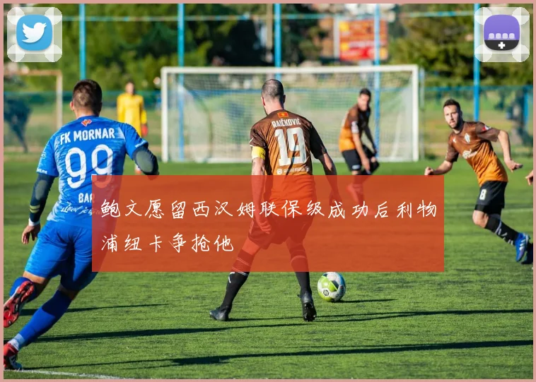 鲍文愿留西汉姆联保级成功后利物浦纽卡争抢他
