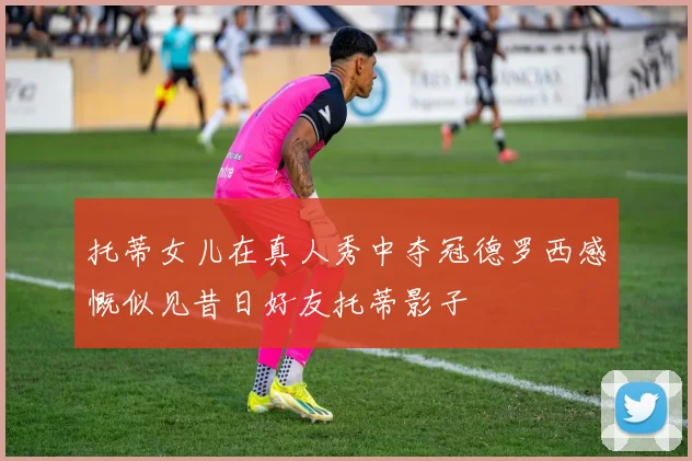 托蒂女儿在真人秀中夺冠德罗西感慨似见昔日好友托蒂影子