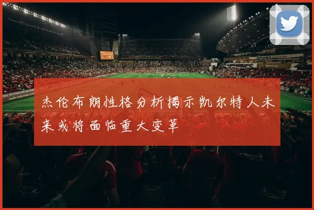 杰伦布朗性格分析揭示凯尔特人未来或将面临重大变革