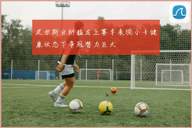 皮尔斯分析猛龙上赛季表现小卡健康状态下争冠潜力巨大